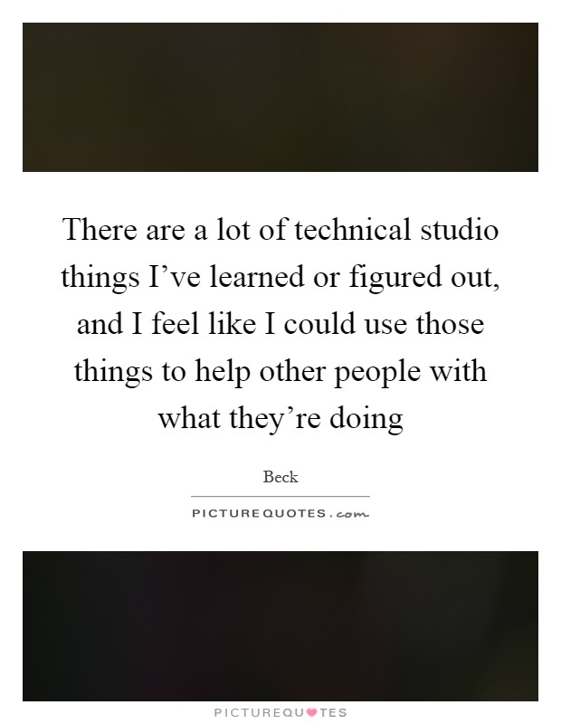 There are a lot of technical studio things I've learned or figured out, and I feel like I could use those things to help other people with what they're doing Picture Quote #1