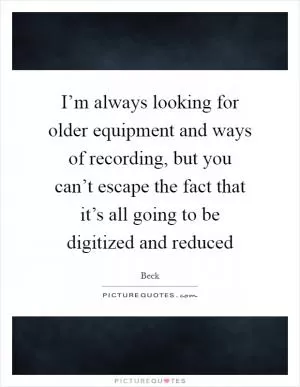 I’m always looking for older equipment and ways of recording, but you can’t escape the fact that it’s all going to be digitized and reduced Picture Quote #1