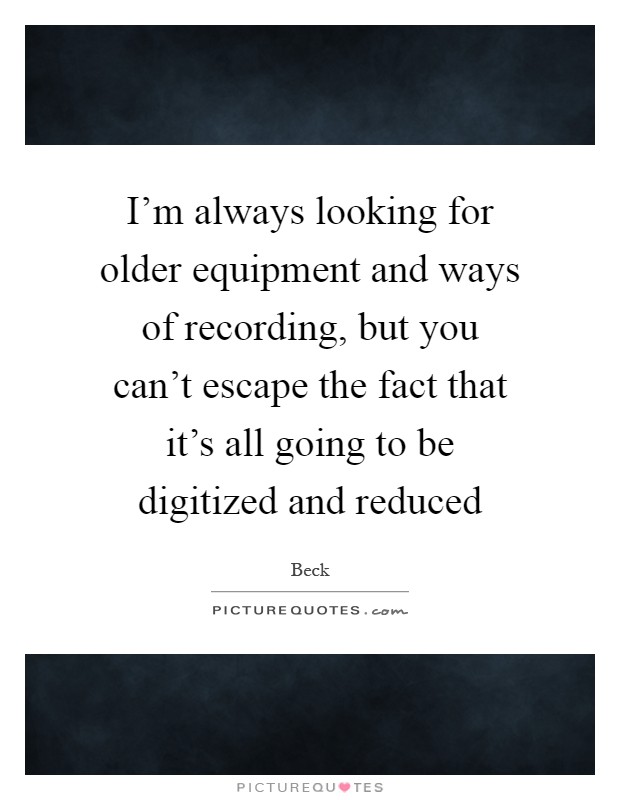 I'm always looking for older equipment and ways of recording, but you can't escape the fact that it's all going to be digitized and reduced Picture Quote #1