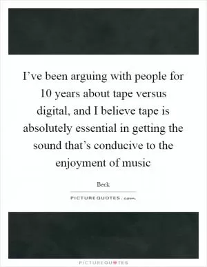 I’ve been arguing with people for 10 years about tape versus digital, and I believe tape is absolutely essential in getting the sound that’s conducive to the enjoyment of music Picture Quote #1