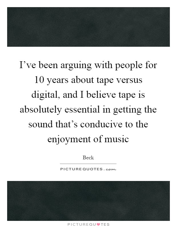 I've been arguing with people for 10 years about tape versus digital, and I believe tape is absolutely essential in getting the sound that's conducive to the enjoyment of music Picture Quote #1