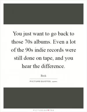 You just want to go back to those 70s albums. Even a lot of the 90s indie records were still done on tape, and you hear the difference Picture Quote #1