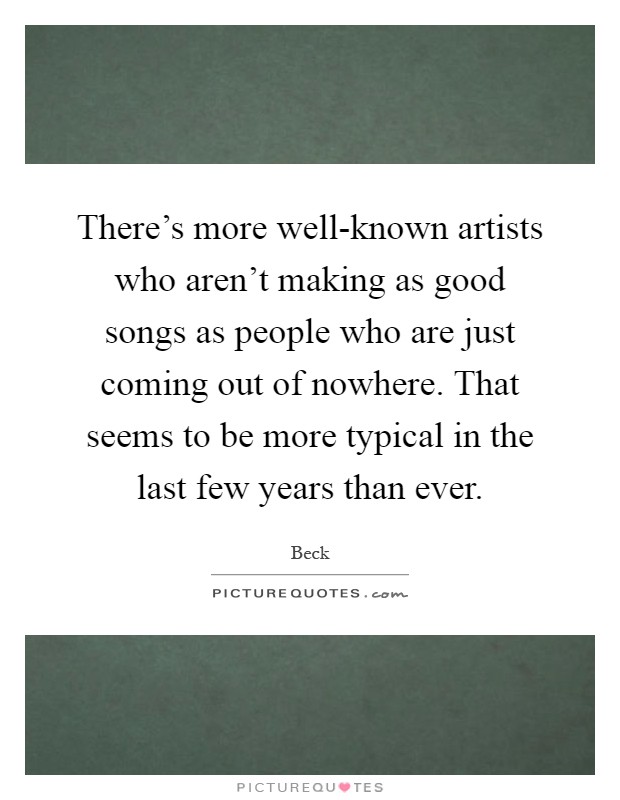 There's more well-known artists who aren't making as good songs as people who are just coming out of nowhere. That seems to be more typical in the last few years than ever Picture Quote #1