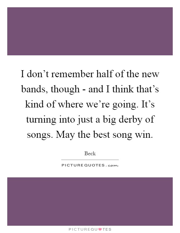 I don't remember half of the new bands, though - and I think that's kind of where we're going. It's turning into just a big derby of songs. May the best song win Picture Quote #1