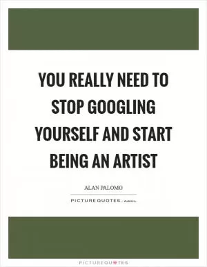 You really need to stop Googling yourself and start being an artist Picture Quote #1
