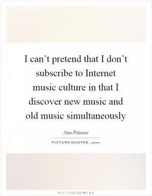 I can’t pretend that I don’t subscribe to Internet music culture in that I discover new music and old music simultaneously Picture Quote #1