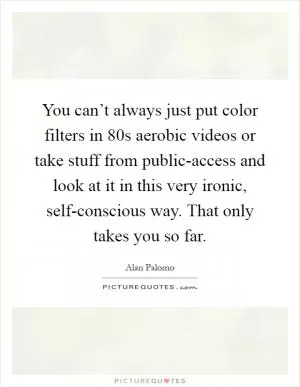 You can’t always just put color filters in 80s aerobic videos or take stuff from public-access and look at it in this very ironic, self-conscious way. That only takes you so far Picture Quote #1
