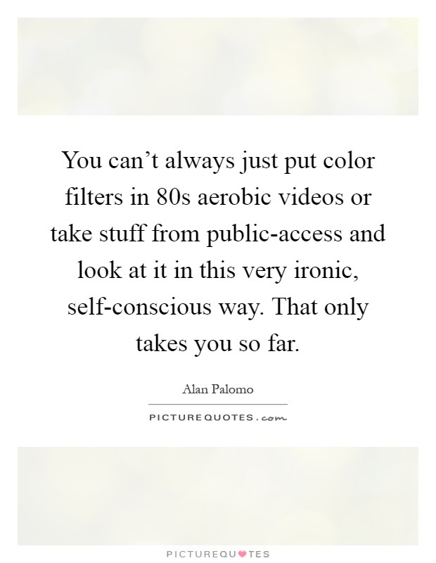 You can't always just put color filters in 80s aerobic videos or take stuff from public-access and look at it in this very ironic, self-conscious way. That only takes you so far Picture Quote #1