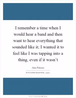 I remember a time when I would hear a band and then want to hear everything that sounded like it; I wanted it to feel like I was tapping into a thing, even if it wasn’t Picture Quote #1