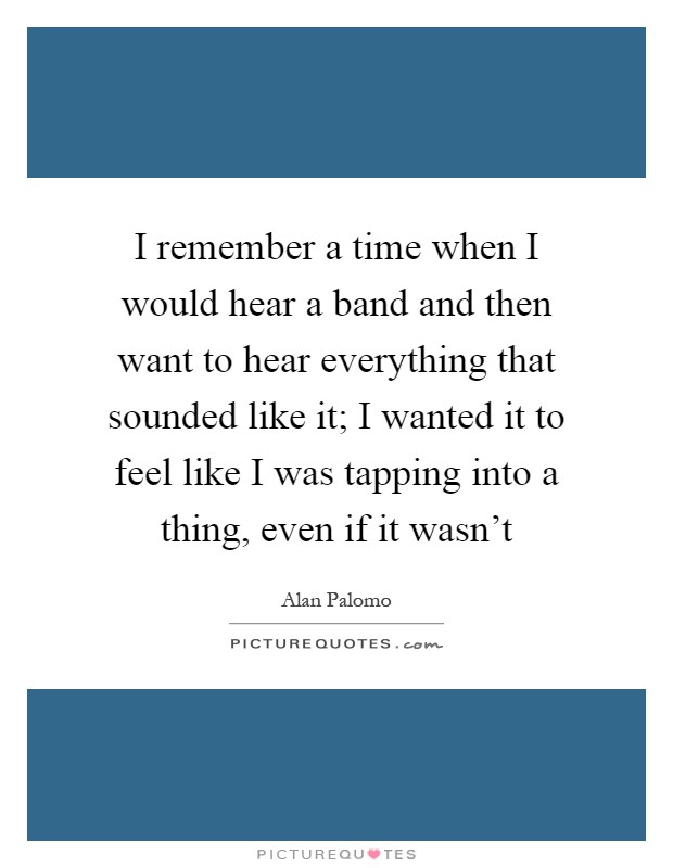 I remember a time when I would hear a band and then want to hear everything that sounded like it; I wanted it to feel like I was tapping into a thing, even if it wasn't Picture Quote #1