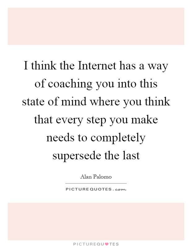 I think the Internet has a way of coaching you into this state of mind where you think that every step you make needs to completely supersede the last Picture Quote #1
