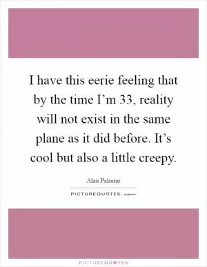 I have this eerie feeling that by the time I’m 33, reality will not exist in the same plane as it did before. It’s cool but also a little creepy Picture Quote #1
