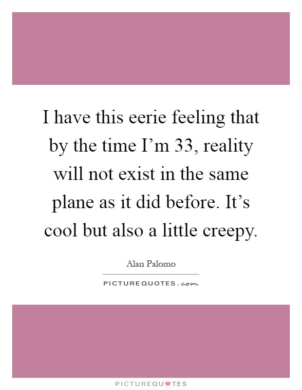 I have this eerie feeling that by the time I'm 33, reality will not exist in the same plane as it did before. It's cool but also a little creepy Picture Quote #1
