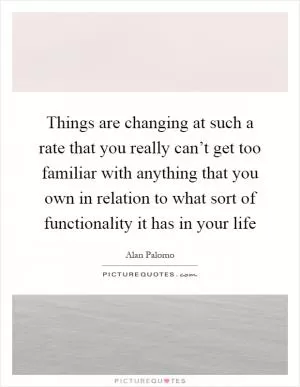 Things are changing at such a rate that you really can’t get too familiar with anything that you own in relation to what sort of functionality it has in your life Picture Quote #1