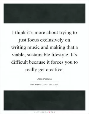 I think it’s more about trying to just focus exclusively on writing music and making that a viable, sustainable lifestyle. It’s difficult because it forces you to really get creative Picture Quote #1