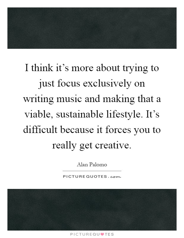 I think it's more about trying to just focus exclusively on writing music and making that a viable, sustainable lifestyle. It's difficult because it forces you to really get creative Picture Quote #1