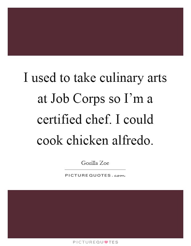 I used to take culinary arts at Job Corps so I'm a certified chef. I could cook chicken alfredo Picture Quote #1