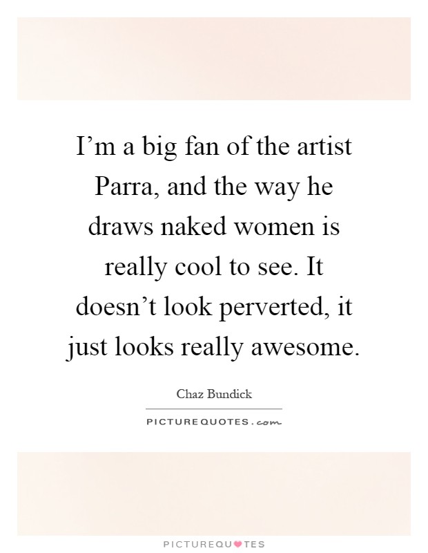 I'm a big fan of the artist Parra, and the way he draws naked women is really cool to see. It doesn't look perverted, it just looks really awesome Picture Quote #1