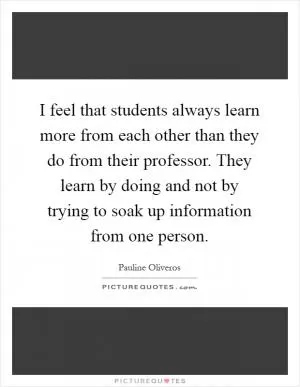 I feel that students always learn more from each other than they do from their professor. They learn by doing and not by trying to soak up information from one person Picture Quote #1