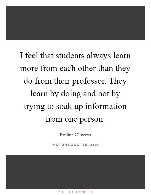 I feel that students always learn more from each other than they do from their professor. They learn by doing and not by trying to soak up information from one person Picture Quote #1