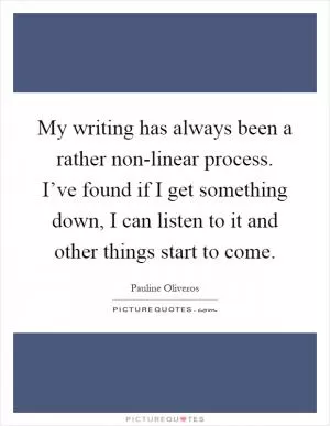My writing has always been a rather non-linear process. I’ve found if I get something down, I can listen to it and other things start to come Picture Quote #1