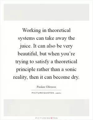 Working in theoretical systems can take away the juice. It can also be very beautiful, but when you’re trying to satisfy a theoretical principle rather than a sonic reality, then it can become dry Picture Quote #1
