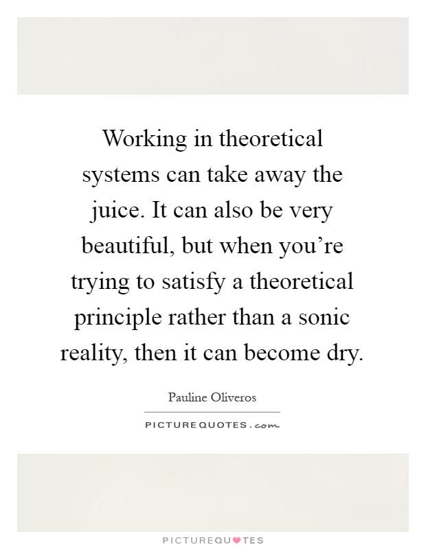 Working in theoretical systems can take away the juice. It can also be very beautiful, but when you're trying to satisfy a theoretical principle rather than a sonic reality, then it can become dry Picture Quote #1