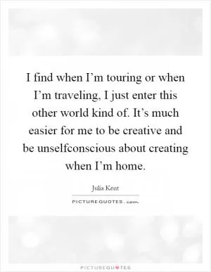 I find when I’m touring or when I’m traveling, I just enter this other world kind of. It’s much easier for me to be creative and be unselfconscious about creating when I’m home Picture Quote #1