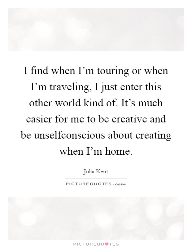 I find when I'm touring or when I'm traveling, I just enter this other world kind of. It's much easier for me to be creative and be unselfconscious about creating when I'm home Picture Quote #1