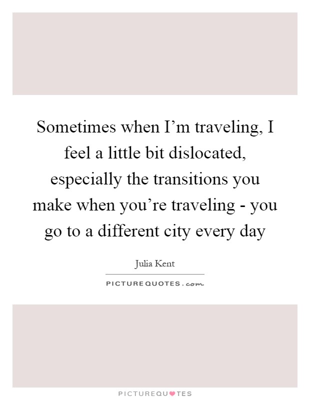 Sometimes when I'm traveling, I feel a little bit dislocated, especially the transitions you make when you're traveling - you go to a different city every day Picture Quote #1