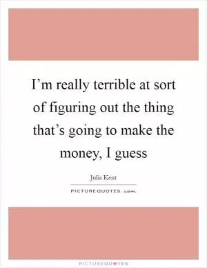 I’m really terrible at sort of figuring out the thing that’s going to make the money, I guess Picture Quote #1