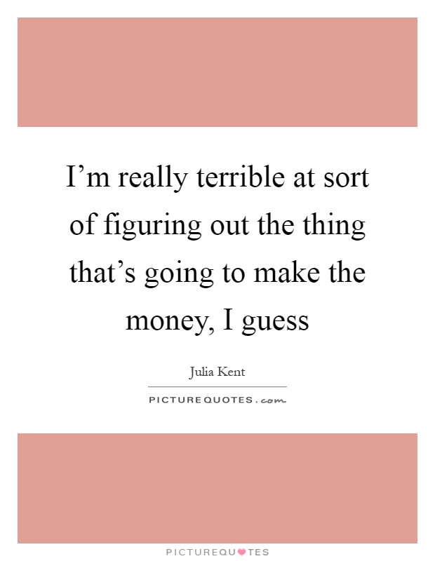 I'm really terrible at sort of figuring out the thing that's going to make the money, I guess Picture Quote #1