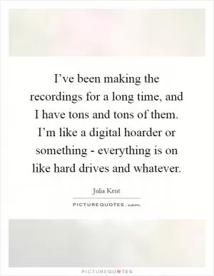 I’ve been making the recordings for a long time, and I have tons and tons of them. I’m like a digital hoarder or something - everything is on like hard drives and whatever Picture Quote #1