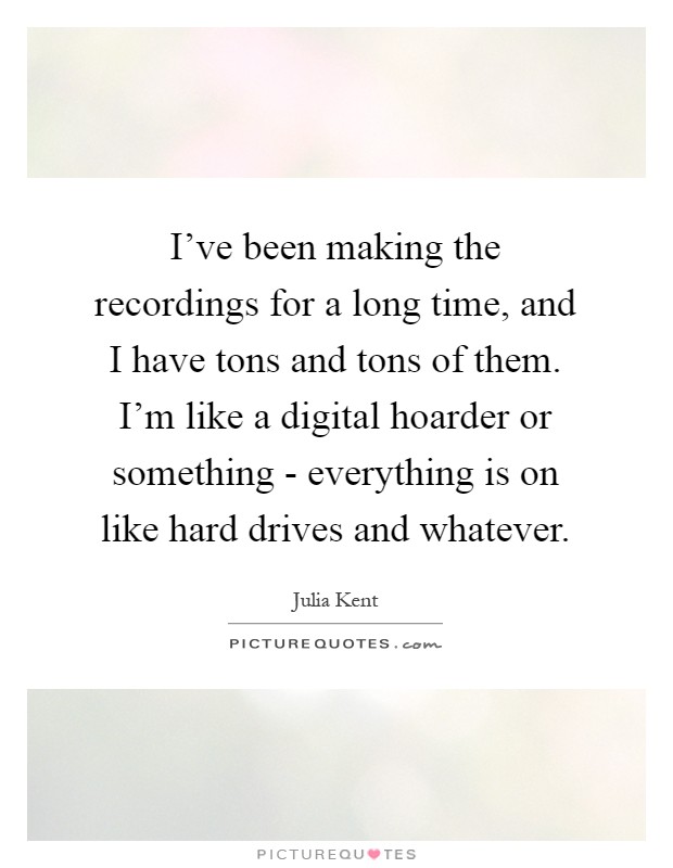 I've been making the recordings for a long time, and I have tons and tons of them. I'm like a digital hoarder or something - everything is on like hard drives and whatever Picture Quote #1