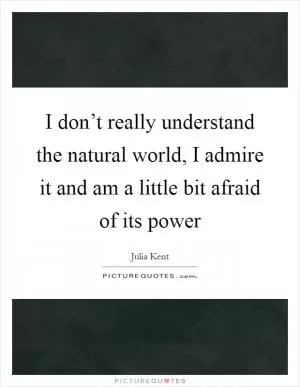 I don’t really understand the natural world, I admire it and am a little bit afraid of its power Picture Quote #1