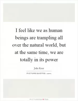 I feel like we as human beings are trampling all over the natural world, but at the same time, we are totally in its power Picture Quote #1