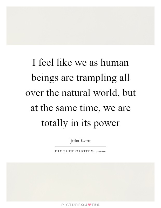 I feel like we as human beings are trampling all over the natural world, but at the same time, we are totally in its power Picture Quote #1