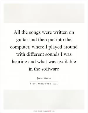 All the songs were written on guitar and then put into the computer, where I played around with different sounds I was hearing and what was available in the software Picture Quote #1