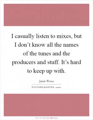 I casually listen to mixes, but I don’t know all the names of the tunes and the producers and stuff. It’s hard to keep up with Picture Quote #1