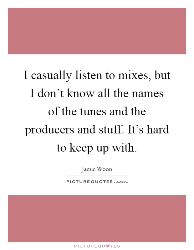 I casually listen to mixes, but I don't know all the names of the tunes and the producers and stuff. It's hard to keep up with Picture Quote #1