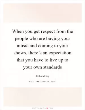 When you get respect from the people who are buying your music and coming to your shows, there’s an expectation that you have to live up to your own standards Picture Quote #1