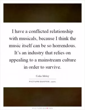 I have a conflicted relationship with musicals, because I think the music itself can be so horrendous. It’s an industry that relies on appealing to a mainstream culture in order to survive Picture Quote #1