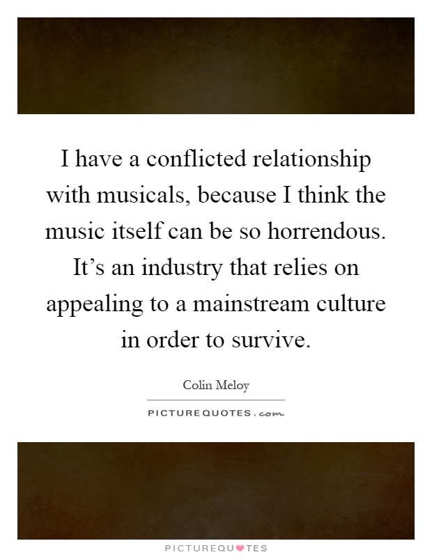 I have a conflicted relationship with musicals, because I think the music itself can be so horrendous. It's an industry that relies on appealing to a mainstream culture in order to survive Picture Quote #1