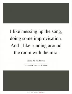 I like messing up the song, doing some improvisation. And I like running around the room with the mic Picture Quote #1
