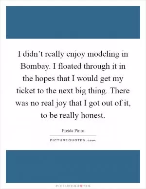 I didn’t really enjoy modeling in Bombay. I floated through it in the hopes that I would get my ticket to the next big thing. There was no real joy that I got out of it, to be really honest Picture Quote #1