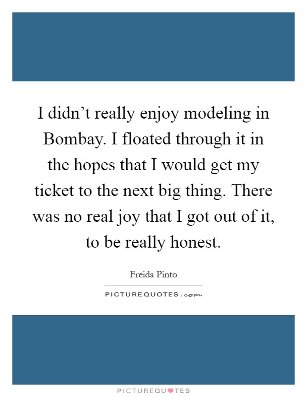 I didn't really enjoy modeling in Bombay. I floated through it in the hopes that I would get my ticket to the next big thing. There was no real joy that I got out of it, to be really honest Picture Quote #1