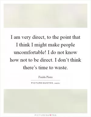 I am very direct, to the point that I think I might make people uncomfortable! I do not know how not to be direct. I don’t think there’s time to waste Picture Quote #1