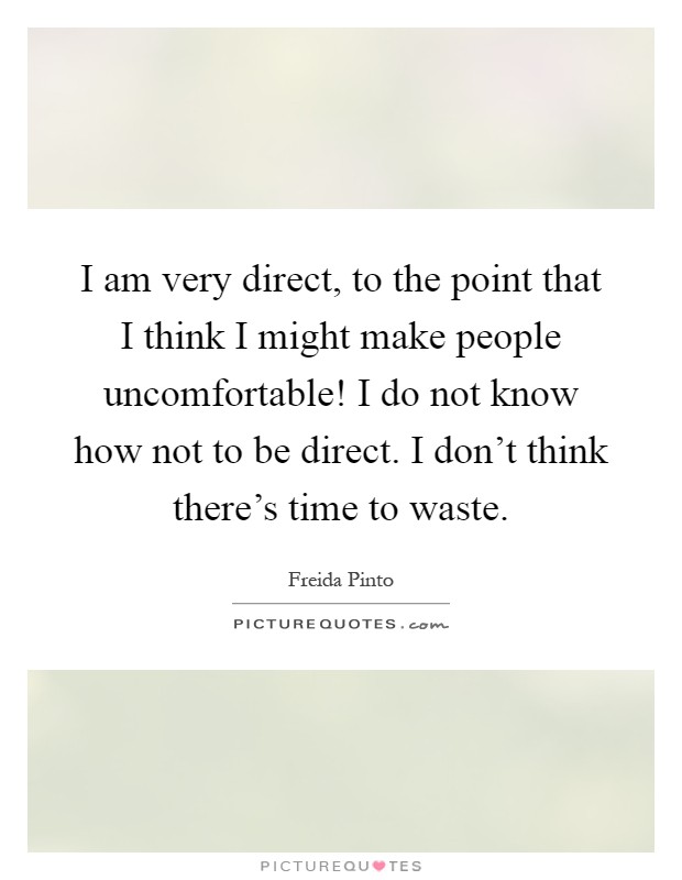 I am very direct, to the point that I think I might make people uncomfortable! I do not know how not to be direct. I don't think there's time to waste Picture Quote #1