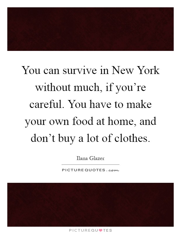 You can survive in New York without much, if you're careful. You have to make your own food at home, and don't buy a lot of clothes Picture Quote #1