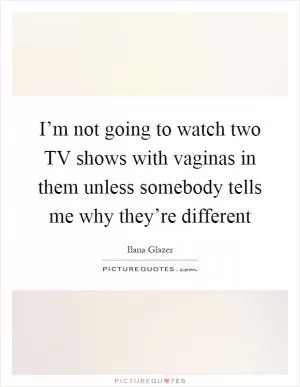 I’m not going to watch two TV shows with vaginas in them unless somebody tells me why they’re different Picture Quote #1